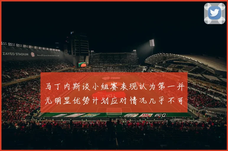 马丁内斯谈小组赛表现认为第一并无明显优势计划应对情况几乎不可能