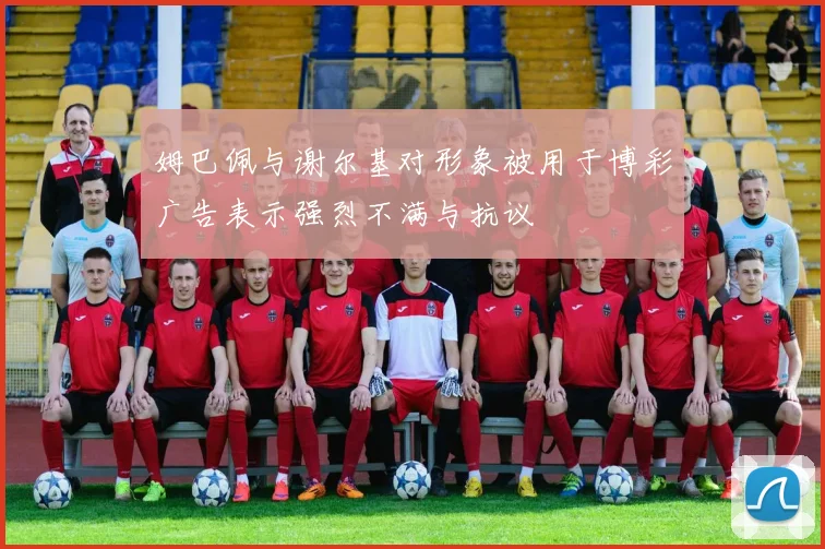 姆巴佩与谢尔基对形象被用于博彩广告表示强烈不满与抗议