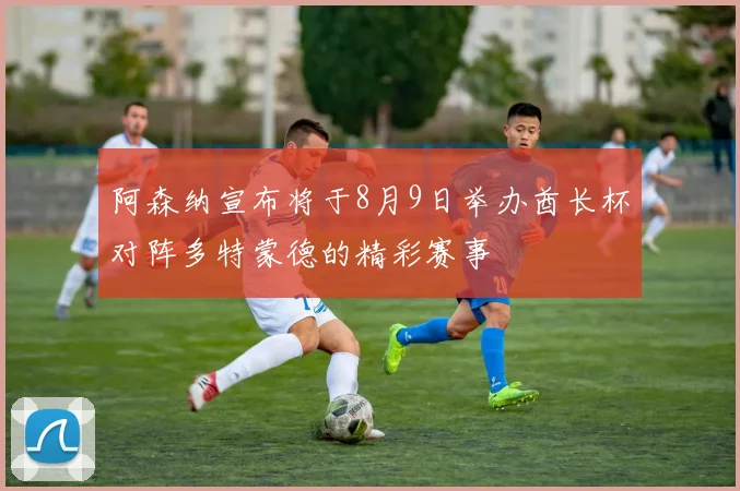 阿森纳宣布将于8月9日举办酋长杯对阵多特蒙德的精彩赛事
