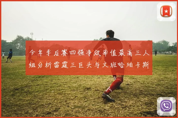 今年季后赛四强净效率值最高三人组分析雷霆三巨头与文班哈珀卡斯尔的表现对比