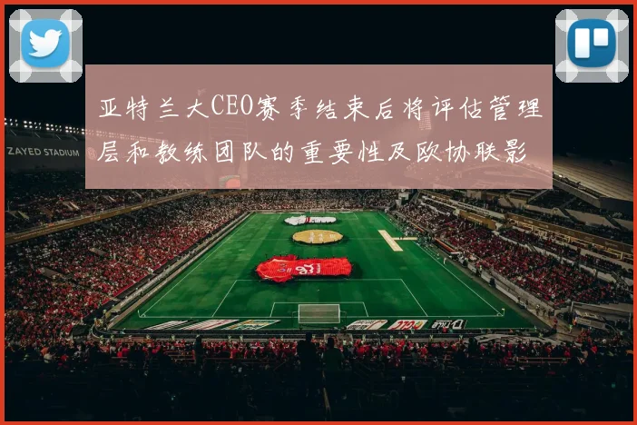 亚特兰大CEO赛季结束后将评估管理层和教练团队的重要性及欧协联影响