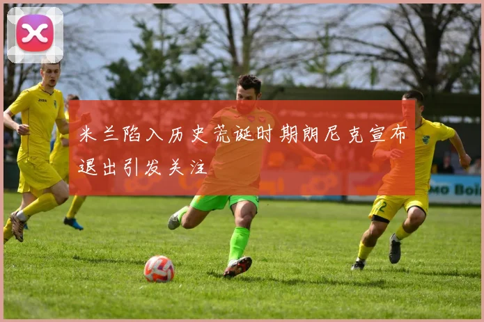 米兰陷入历史荒诞时期朗尼克宣布退出引发关注