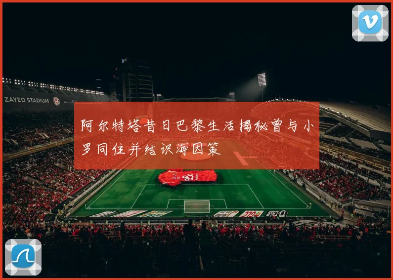 阿尔特塔昔日巴黎生活揭秘曾与小罗同住并结识海因策