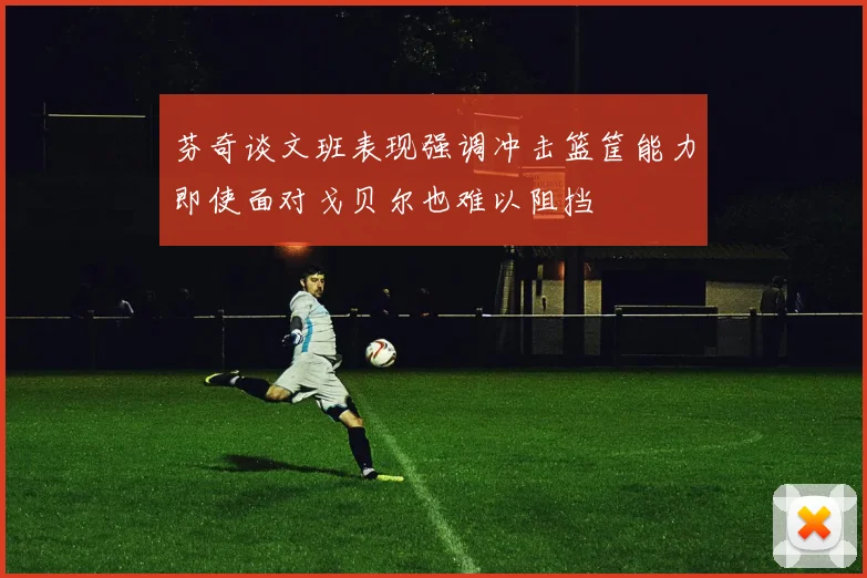 芬奇谈文班表现强调冲击篮筐能力即使面对戈贝尔也难以阻挡