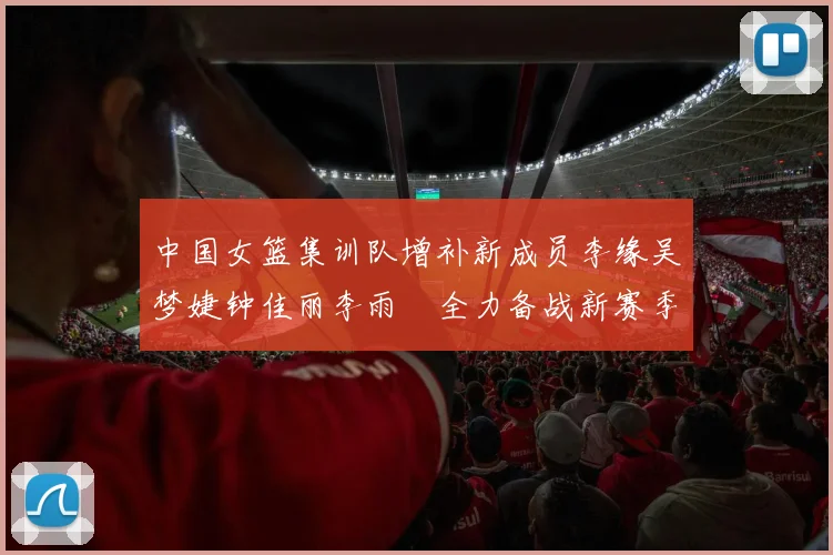 中国女篮集训队增补新成员李缘吴梦婕钟佳丽李雨汧全力备战新赛季