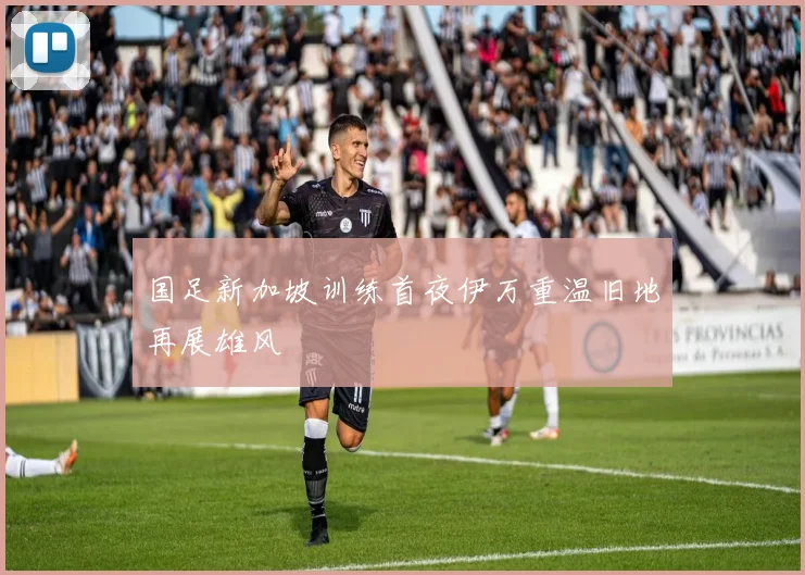 国足新加坡训练首夜伊万重温旧地再展雄风