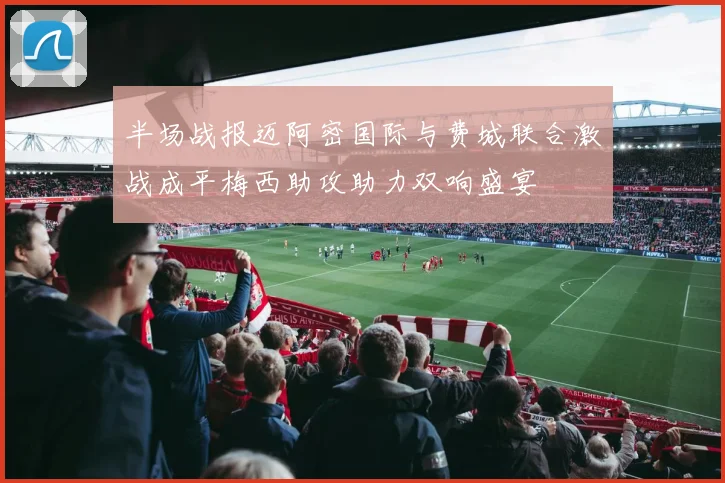 半场战报迈阿密国际与费城联合激战成平梅西助攻助力双响盛宴