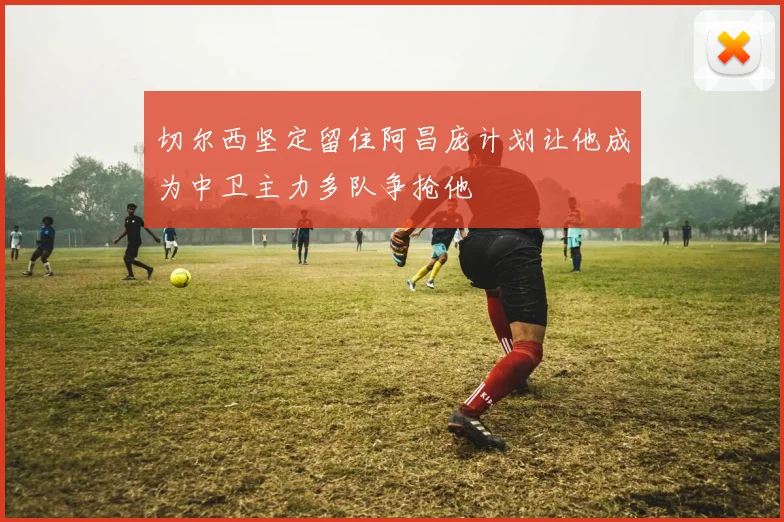 切尔西坚定留住阿昌庞计划让他成为中卫主力多队争抢他